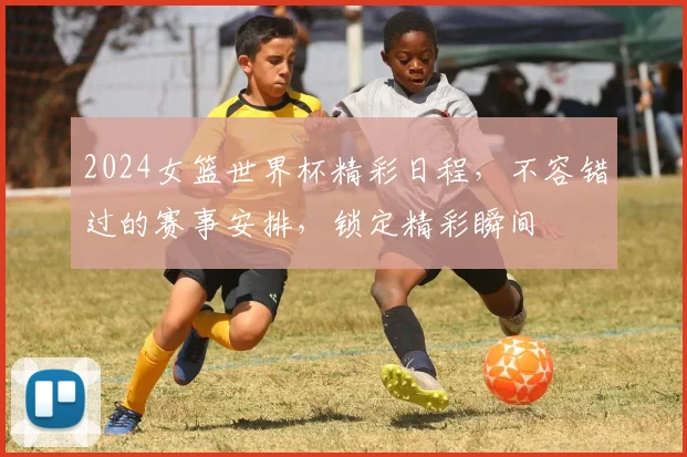 2024女篮世界杯精彩日程，不容错过的赛事安排，锁定精彩瞬间